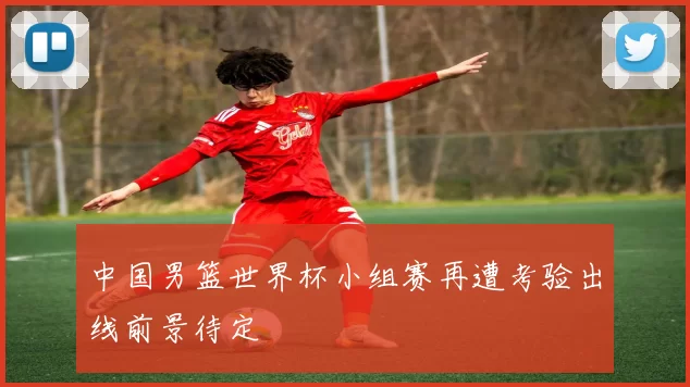 中国男篮世界杯小组赛再遭考验出线前景待定