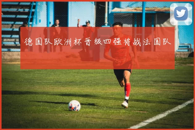 德国队欧洲杯晋级四强将战法国队