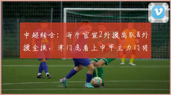 中超转会：海牛官宣2外援离队&外援全换，津门虎看上中甲主力门将