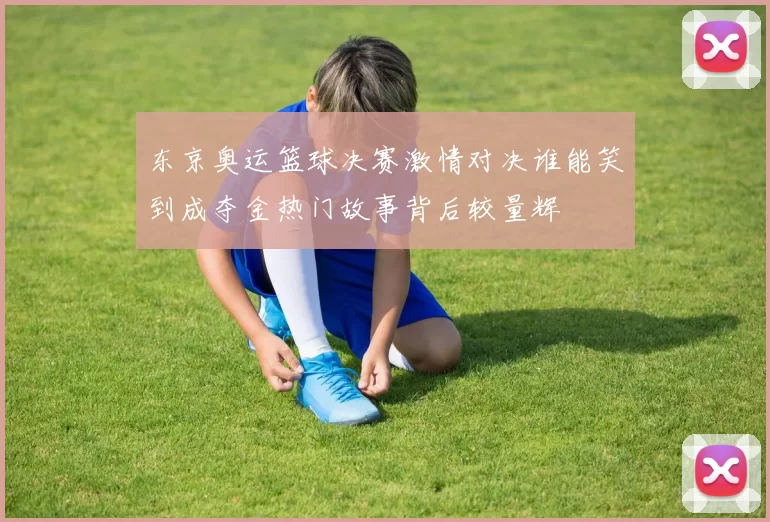 东京奥运篮球决赛激情对决谁能笑到成夺金热门故事背后较量辉