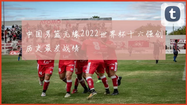 中国男篮无缘2022世界杯十六强创历史最差战绩