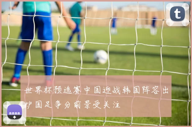 世界杯预选赛中国迎战韩国阵容出炉国足争分前景受关注