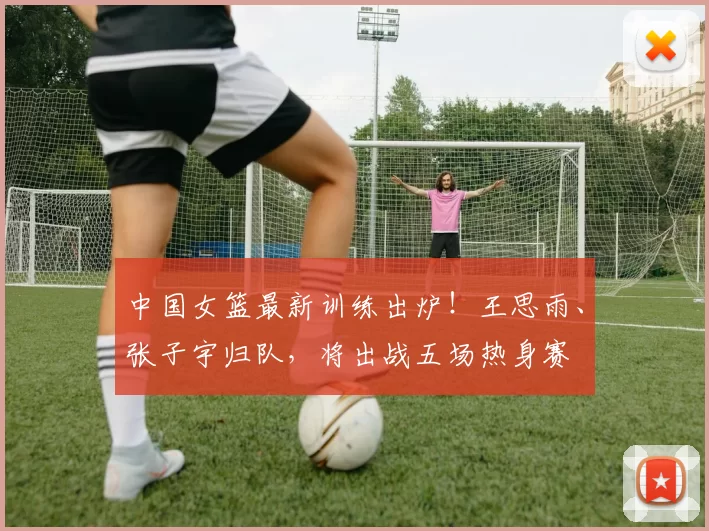 中国女篮最新训练出炉!王思雨、张子宇归队,将出战五场热身赛