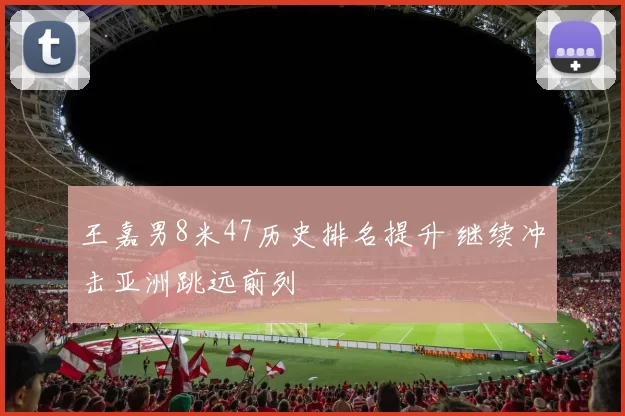 王嘉男8米47历史排名提升 继续冲击亚洲跳远前列