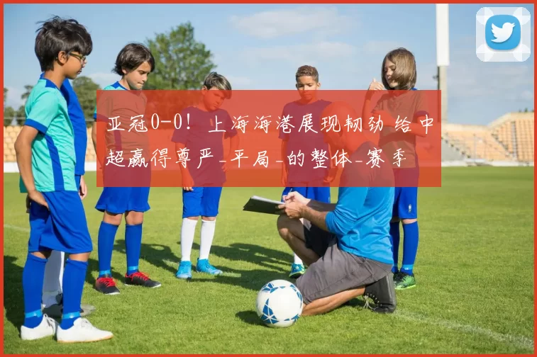 亚冠0-0!上海海港展现韧劲 给中超赢得尊严_平局_的整体_赛季