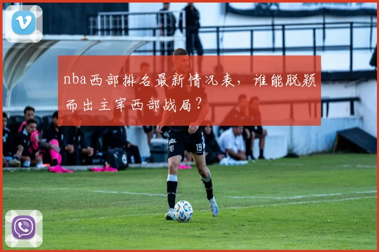 nba西部排名最新情况表，谁能脱颖而出主宰西部战局？
