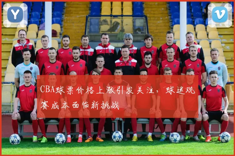 CBA球票价格上涨引发关注，球迷观赛成本面临新挑战