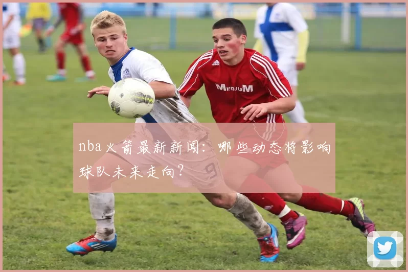nba火箭最新新闻：哪些动态将影响球队未来走向？