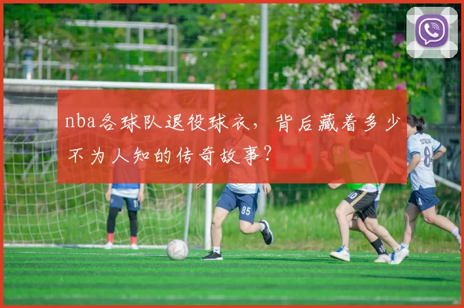 nba各球队退役球衣，背后藏着多少不为人知的传奇故事？