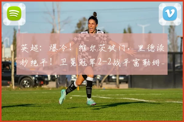 英超：爆冷！维尔茨破门，里德读秒绝平！卫冕冠军2-2战平富勒姆_利物浦_比赛_战术