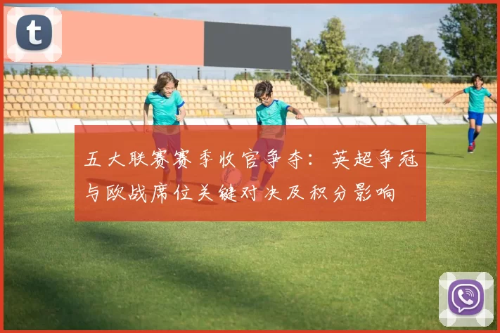 五大联赛赛季收官争夺：英超争冠与欧战席位关键对决及积分影响