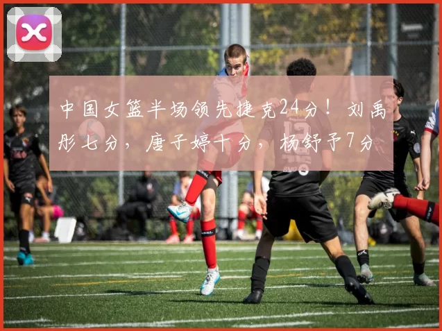 中国女篮半场领先捷克24分！刘禹彤七分，唐子婷十分，杨舒予7分