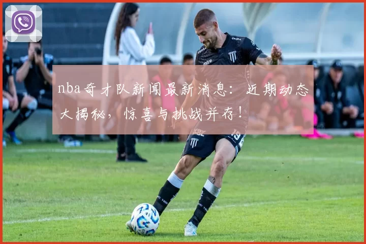 nba奇才队新闻最新消息：近期动态大揭秘，惊喜与挑战并存！
