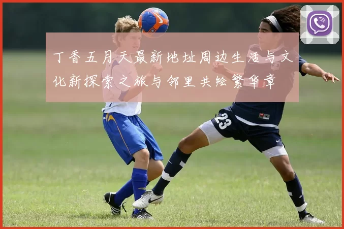 丁香五月天最新地址周边生活与文化新探索之旅与邻里共绘繁华章