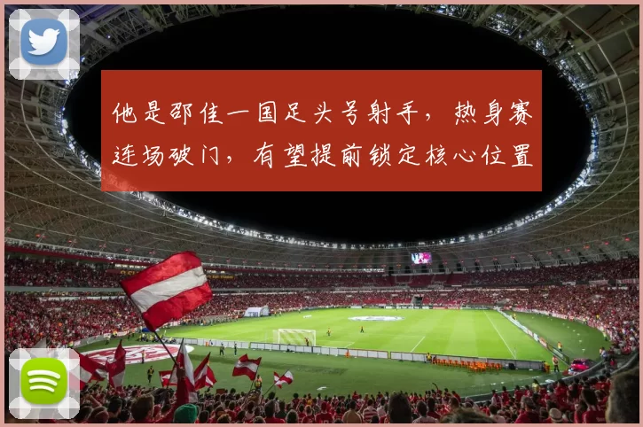 他是邵佳一国足头号射手，热身赛连场破门，有望提前锁定核心位置