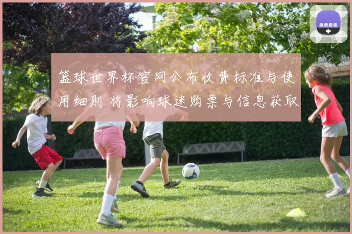 篮球世界杯官网公布收费标准与使用细则 将影响球迷购票与信息获取