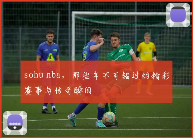 sohu nba，那些年不可错过的精彩赛事与传奇瞬间