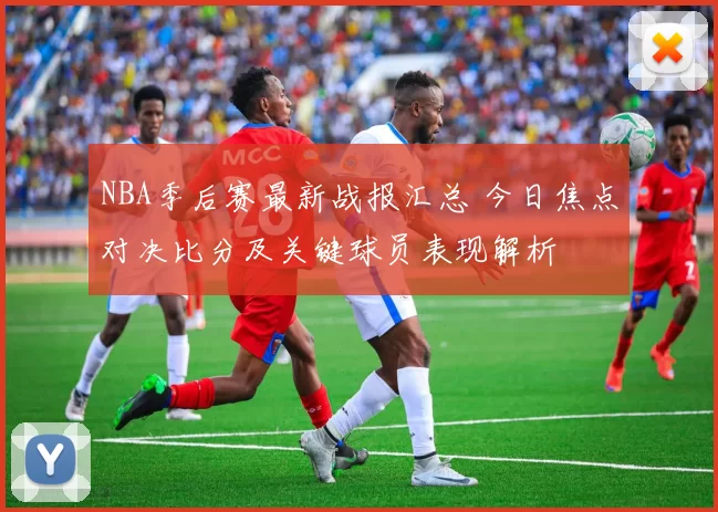NBA季后赛最新战报汇总 今日焦点对决比分及关键球员表现解析