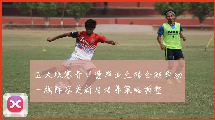 五大联赛青训营毕业生转会潮牵动一线阵容更新与培养策略调整