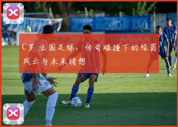 C罗 法国足球，传奇碰撞下的绿茵风云与未来猜想