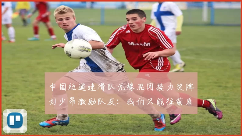 中国短道速滑队无缘混团接力奖牌刘少昂激励队友：我们只能往前看