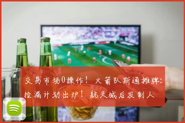 交易市场0操作！火箭队斯通摊牌：捡漏计划出炉！航天城后发制人