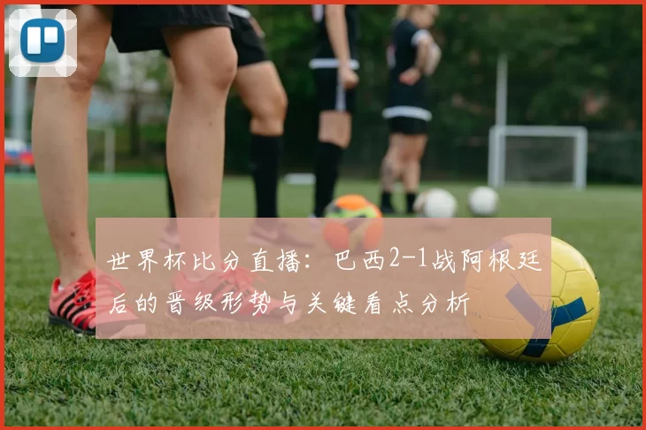 世界杯比分直播:巴西2-1战阿根廷后的晋级形势与关键看点分析