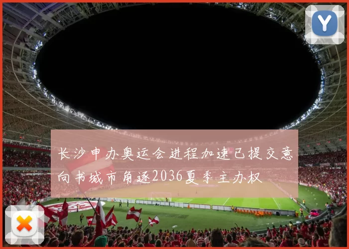 长沙申办奥运会进程加速已提交意向书城市角逐2036夏季主办权