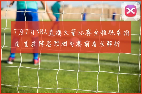 7月7日NBA直播火箭比赛全程观看指南 首发阵容预测与赛前看点解析