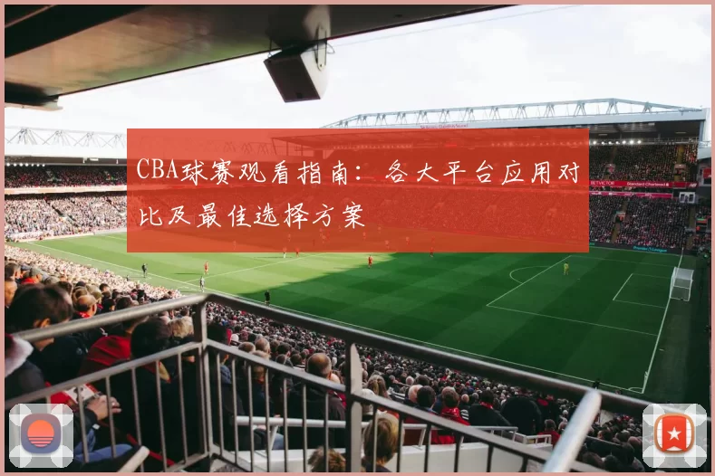 CBA球赛观看指南：各大平台应用对比及最佳选择方案