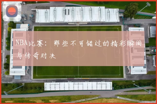 NBA比赛：那些不可错过的精彩瞬间与传奇对决
