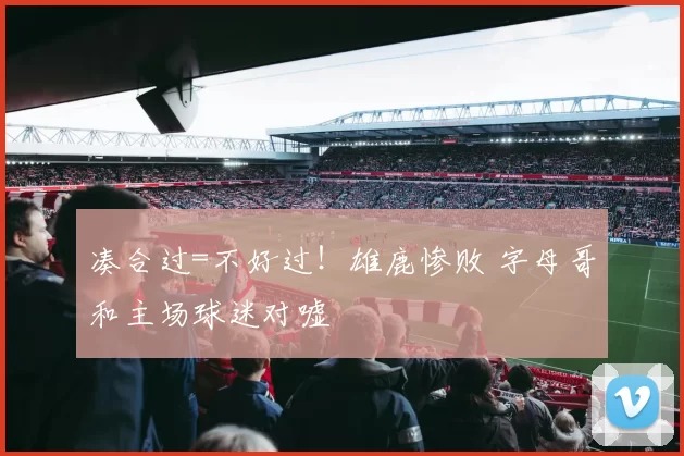 凑合过=不好过！雄鹿惨败 字母哥和主场球迷对嘘