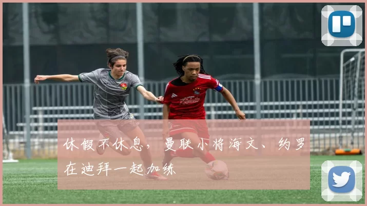 休假不休息，曼联小将海文、约罗在迪拜一起加练