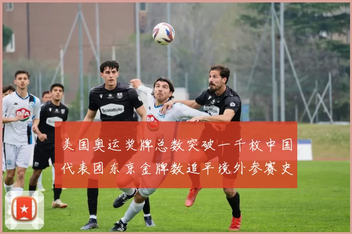 美国奥运奖牌总数突破一千枚中国代表团东京金牌数追平境外参赛史最佳战绩