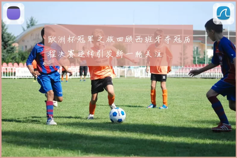 欧洲杯冠军之旅回顾西班牙夺冠历程决赛逆转引发新一轮关注