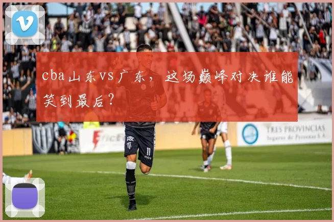 cba山东vs广东,这场巅峰对决谁能笑到最后?