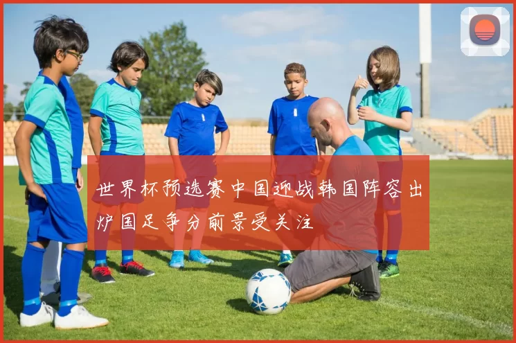 世界杯预选赛中国迎战韩国阵容出炉国足争分前景受关注
