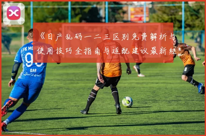 《日产乱码一二三区别免费解析与使用技巧全指南与适配建议最新经验》