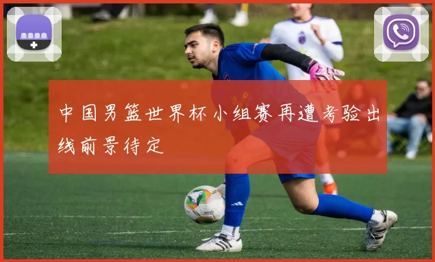 中国男篮世界杯小组赛再遭考验出线前景待定