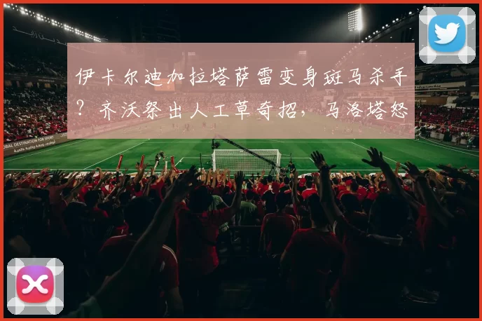 伊卡尔迪加拉塔萨雷变身斑马杀手?齐沃祭出人工草奇招,马洛塔怒怼跳梁小丑_国米_欧冠_国米