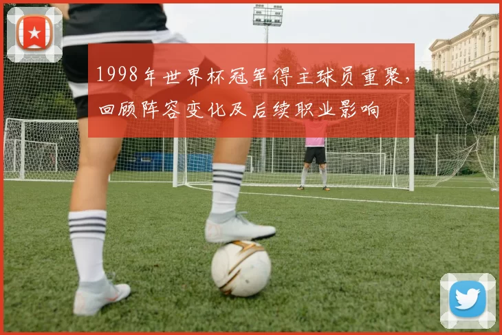 1998年世界杯冠军得主球员重聚,回顾阵容变化及后续职业影响