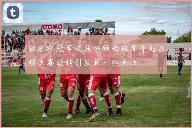欧洲杯冠军之旅回顾西班牙夺冠历程决赛逆转引发新一轮关注