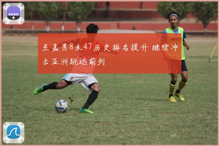 王嘉男8米47历史排名提升 继续冲击亚洲跳远前列