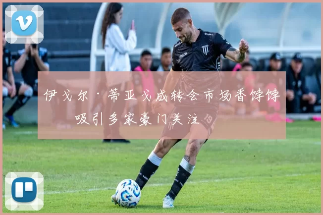 伊戈尔·蒂亚戈成转会市场香饽饽，吸引多家豪门关注