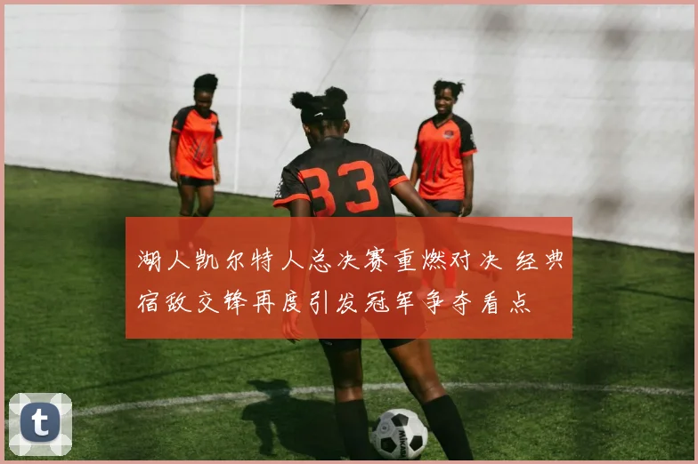 湖人凯尔特人总决赛重燃对决 经典宿敌交锋再度引发冠军争夺看点