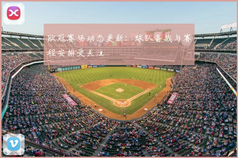 欧冠赛场动态更新：球队备战与赛程安排受关注