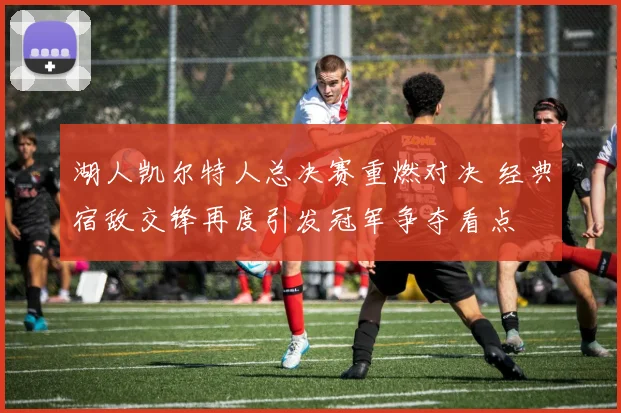 湖人凯尔特人总决赛重燃对决 经典宿敌交锋再度引发冠军争夺看点